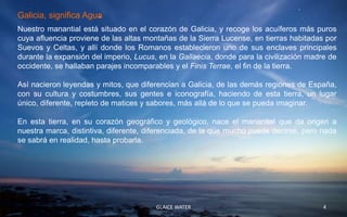 Galicia, significa Agua
Nuestro manantial está situado en el corazón de Galicia, y recoge los acuíferos más puros
cuya afluencia proviene de las altas montañas de la Sierra Lucense, en tierras habitadas por
Suevos y Celtas, y allí donde los Romanos establecieron uno de sus enclaves principales
durante la expansión del imperio, Lucus, en la Gallaecia, donde para la civilización madre de
occidente, se hallaban parajes incomparables y el Finis Terrae, el fin de la tierra.

Así nacieron leyendas y mitos, que diferencian a Galicia, de las demás regiones de España,
con su cultura y costumbres, sus gentes e iconografía, haciendo de esta tierra, un lugar
único, diferente, repleto de matices y sabores, más allá de lo que se pueda imaginar.

En esta tierra, en su corazón geográfico y geológico, nace el manantial que da origen a
nuestra marca, distintiva, diferente, diferenciada, de la que mucho puede decirse, pero nada
se sabrá en realidad, hasta probarla.




                                        GLAICE WATER                                     4
 