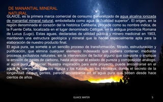 DE MANANTIAL MINERAL
 NATURAL
GLAICE, es la primera marca comercial de consumo generalizado de agua alcalina ionizada
de manantial mineral natural, embotellada como agua de “calidad superior”. El origen, en la
región denominada el corazón del la histórica Celtiberia, procede como su nombre indica, de
la Fuente Celta, localizada en el lugar denominado Céltigos, en la antigua provincia Romana
de Lucus (Lugo). Estas aguas, declaradas de utilidad pública y minero medicinal en 1903,
mantienen una estructura geológica y mineral que la hacen especialmente apta para la
elaboración de nuestro producto final.
El agua pura, se somete a un sencillo proceso de transformación, filtrado, estructuración y
purificación, que elimina cualquier elemento indeseado que pudiera contener, mediante
procesos exclusivos naturales, sin la intervención de factor alguno que comporte o implique
la emisión de gases de carbono, hasta alcanzar el estado de pureza y composición análogo,
al agua pura de glaciar. Nuestra inspiración para este proyecto, puede encontrarse en el
agua de las regiones de los Hunza y los Kalash, en los Himalaya, donde el secreto de la
longevidad de sus gentes, parece encontrarse en el agua pura que beben desde hace
cientos de años.




                                        GLAICE WATER                                    5
 