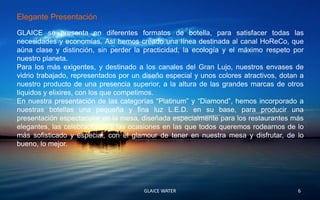 Elegante Presentación
GLAICE se presenta en diferentes formatos de botella, para satisfacer todas las
necesidades y economías. Así hemos creado una línea destinada al canal HoReCo, que
aúna clase y distinción, sin perder la practicidad, la ecología y el máximo respeto por
nuestro planeta.
Para los más exigentes, y destinado a los canales del Gran Lujo, nuestros envases de
vidrio trabajado, representados por un diseño especial y unos colores atractivos, dotan a
nuestro producto de una presencia superior, a la altura de las grandes marcas de otros
líquidos y elixires, con los que competimos.
En nuestra presentación de las categorías “Platinum” y “Diamond”, hemos incorporado a
nuestras botellas una pequeña y fina luz L.E.D. en su base, para producir una
presentación espectacular en la mesa, diseñada especialmente para los restaurantes más
elegantes, las celebraciones y las ocasiones en las que todos queremos rodearnos de lo
más sofisticado y especial, con el glamour de tener en nuestra mesa y disfrutar, de lo
bueno, lo mejor.




                                       GLAICE WATER                                    6
 