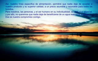 Así, nuestra línea específica de alimentación, permitirá que nadie deje de acceder a
nuestro producto y su superior calidad, a un precio asumible y razonable para todos los
bolsillos.
Para nosotros, las personas, y el ser humano en su individualidad, es algo muy especial,
y por ello, no queremos que nadie deje de beneficiarse de un agua realmente especial.
Ese es nuestro compromiso contigo.
 