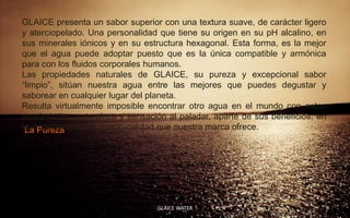 GLAICE presenta un sabor superior con una textura suave, de carácter ligero
y aterciopelado. Una personalidad que tiene su origen en su pH alcalino, en
sus minerales iónicos y en su estructura hexagonal. Esta forma, es la mejor
que el agua puede adoptar puesto que es la única compatible y armónica
para con los fluidos corporales humanos.
Las propiedades naturales de GLAICE, su pureza y excepcional sabor
“limpio”, sitúan nuestra agua entre las mejores que puedes degustar y
saborear en cualquier lugar del planeta.
Resulta virtualmente imposible encontrar otro agua en el mundo con estas
propiedades, naturaleza y sensación al paladar, aparte de sus beneficios, en
la increíble relación precio-calidad que nuestra marca ofrece.
 La Pureza




                                 GLAICE WATER                              9
 