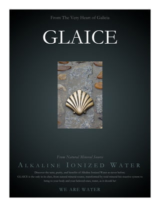 From The Very Heart of Galicia




                      GLAICE




                                   From Natural Mineral Source

ALKALINE IONIZED WATER
             Discover the taste, purity, and benefits of Alkaline Ionized Water as never before.
GLAICE is the only in its class, from natural mineral source, transformed by total mineral bio-reactive system to
                      bring to your body and your beloved ones, water, as it should be!


                                     WE ARE WATER
 