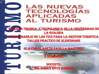 ESCUELA TECNICA Y TECNOLOGICA DE LA UNIVERSIDAD DE
                    LA GUAJIRA
CURSO: MANEJO DE LAS TICS PARA LA GESTION TURISTICA
          TALLER PRACTICO DE SLIDESHARE

        GLAYDIS GLANETH PADILLA MARTINEZ

                    5 SEMESTRE

                      DOCENTE:
              ING. NANCY ROYS ROMERO
 