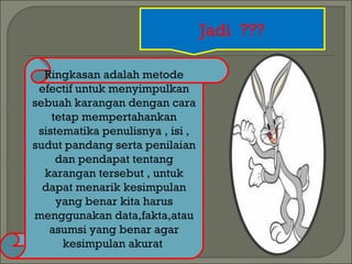 Jadi ??? 
Ringkasan adalah metode 
efectif untuk menyimpulkan 
sebuah karangan dengan cara 
tetap mempertahankan 
sistematika penulisnya , isi , 
sudut pandang serta penilaian 
dan pendapat tentang 
karangan tersebut , untuk 
dapat menarik kesimpulan 
yang benar kita harus 
menggunakan data,fakta,atau 
asumsi yang benar agar 
kesimpulan akurat 
 