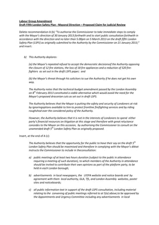 Labour Group Amendment
Draft Fifth London Safety Plan - Mayoral Direction – Proposed Claim for Judicial Review

Delete recommendation A (b) “To authorise the Commissioner to take immediate steps to comply
with the Mayor’s direction of 30 January 2013 forthwith and to start public consultation forthwith in
accordance with the direction and no later than 5.00pm on 5 March 2013 on the draft fifth London
Safety Plan (LSP5) as originally submitted to the Authority by the Commissioner on 21 January 2013;”
and insert:


    b) This Authority deplores:

        (a) the Mayor’s repeated refusal to accept the democratic decisionsof the Authority opposing
        the closure of 12 fire stations, the loss of 18 fire appliances and a reduction of 520 fire-
        fighters as set out in the draft LSP5 paper; and

        (b) the Mayor’s threat through his solicitors to sue the Authority if he does not get his own
        way.

        The Authority notes that the technical budget amendment passed by the London Assembly
        on 8th February 2013 constituted a viable alternative which would avoid the need for the
        Mayor’s proposed draconian cuts as set out in draft LSP5.

        The Authority believes that the Mayor is putting the safety and security of Londoners at risk
        by ignoringoptions available to him to protect frontline firefighting services and by riding
        roughshod over the considered policy of the Authority.

        However, the Authority believes that it is not in the interests of Londoners to spend either
        party’s financial resources on litigation at this stage and therefore with great reluctance
        concedes to the Mayor on this occasion, by authorising the Commissioner to consult on the
        unamended draft 5th London Safety Plan as originally proposed.

Insert, at the end of A (c):

        The Authority believes that the opportunity for the public to have their say on the draft 5th
        London Safety Plan should be maximised and therefore in complying with the Mayor’s diktat
        instructs the Commissioner to include in theconsultation:

        a) public meetings of at least two hours duration (subject to the public in attendance
           requiring a meeting of such duration), to which members of the Authority in attendance
           should be invited to contribute their own opinions as part of the platform party, to be
           held in each London borough;

        b) advertisements in local newspapers, the LFEPA website and notice boards and by
           agreement with them local authority, GLA, TfL, and London Assembly websites, poster
           sites and noticeboards;

        c) all public information text in support of the draft LSP5 consultation, including material
           relating to the convening of public meetings referred to at 5(a) above,to be approved by
           the Appointments and Urgency Committee including any advertisements in local
 