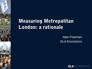 Measuring Metropolitan
London: a rationale
Alan Freeman
GLA Economics

 