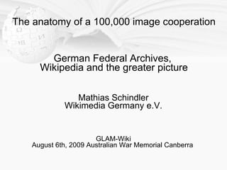 The anatomy of a 100,000 image cooperation


        German Federal Archives,
      Wikipedia and the greater picture

                Mathias Schindler
             Wikimedia Germany e.V.


                       GLAM-Wiki
    August 6th, 2009 Australian War Memorial Canberra
 