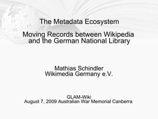 The Metadata Ecosystem
Moving Records between Wikipedia
 and the German National Library


            Mathias Schindler
         Wikimedia Germany e.V.


                  GLAM-Wiki
August 7, 2009 Australian War Memorial Canberra
 