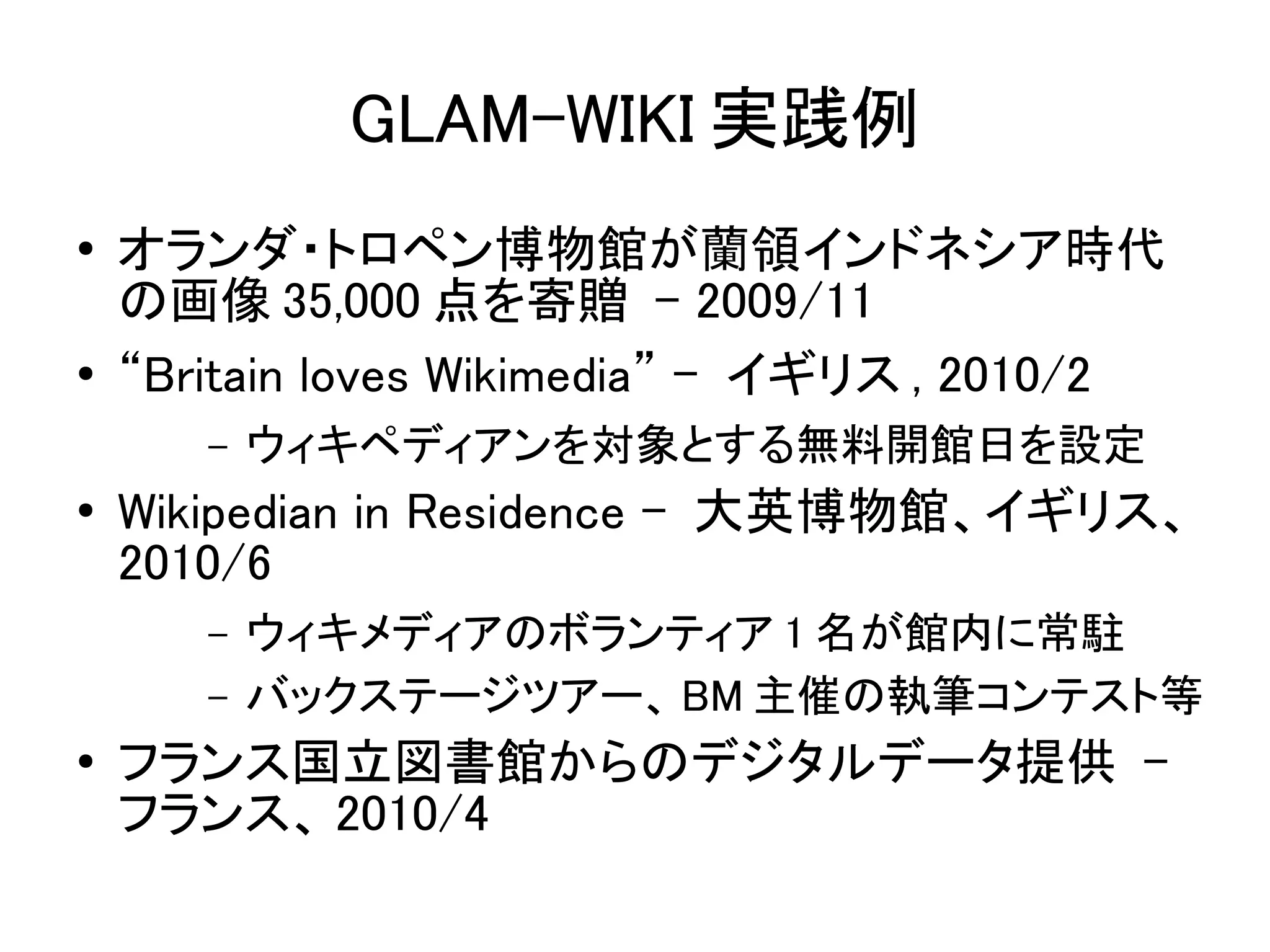 GLAM-WIKI 実践例
●   オランダ・トロペン博物館が蘭領インドネシア時代
    の画像 35,000 点を寄贈 - 2009/11
●   “Britain loves Wikimedia” - イギリス , 2010/2
       –   ウィキペディアンを対象とする無料開館日を設定
●   Wikipedian in Residence - 大英博物館、イギリス、
    2010/6
       –   ウィキメディアのボランティア 1 名が館内に常駐
       –   バックステージツアー、 BM 主催の執筆コンテスト等
●   フランス国立図書館からのデジタルデータ提供 -
    フランス、 2010/4
 