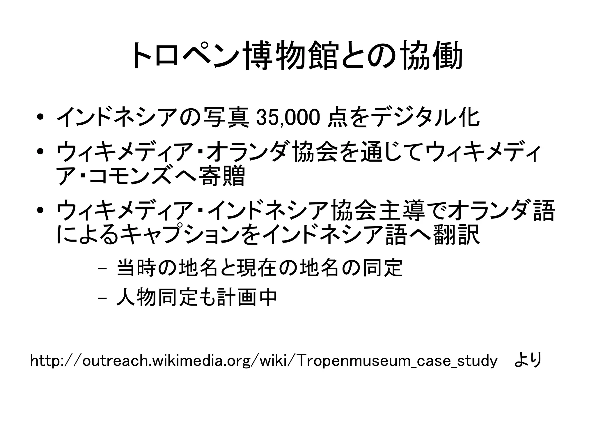 トロペン博物館との協働
●   インドネシアの写真 35,000 点をデジタル化
●   ウィキメディア・オランダ協会を通じてウィキメディ
    ア・コモンズへ寄贈
●   ウィキメディア・インドネシア協会主導でオランダ語
    によるキャプションをインドネシア語へ翻訳
        –   当時の地名と現在の地名の同定
        –   人物同定も計画中

http://outreach.wikimedia.org/wiki/Tropenmuseum_case_study 　より
 