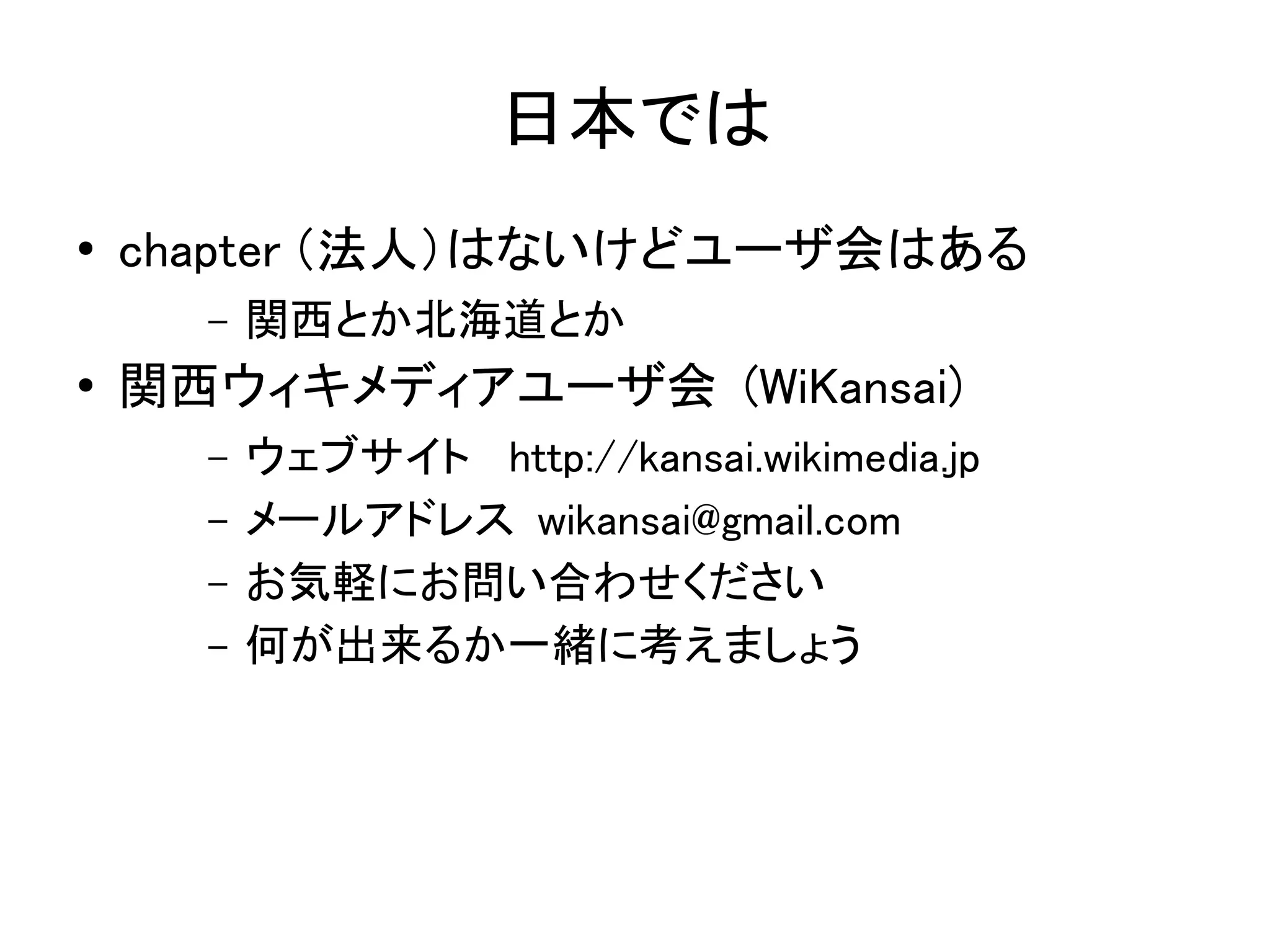 日本では
●   chapter （法人）はないけどユーザ会はある
      –   関西とか北海道とか
●   関西ウィキメディアユーザ会 (WiKansai)
      –   ウェブサイト　 http://kansai.wikimedia.jp
      –   メールアドレス wikansai@gmail.com
      –   お気軽にお問い合わせください
      –   何が出来るか一緒に考えましょう
 