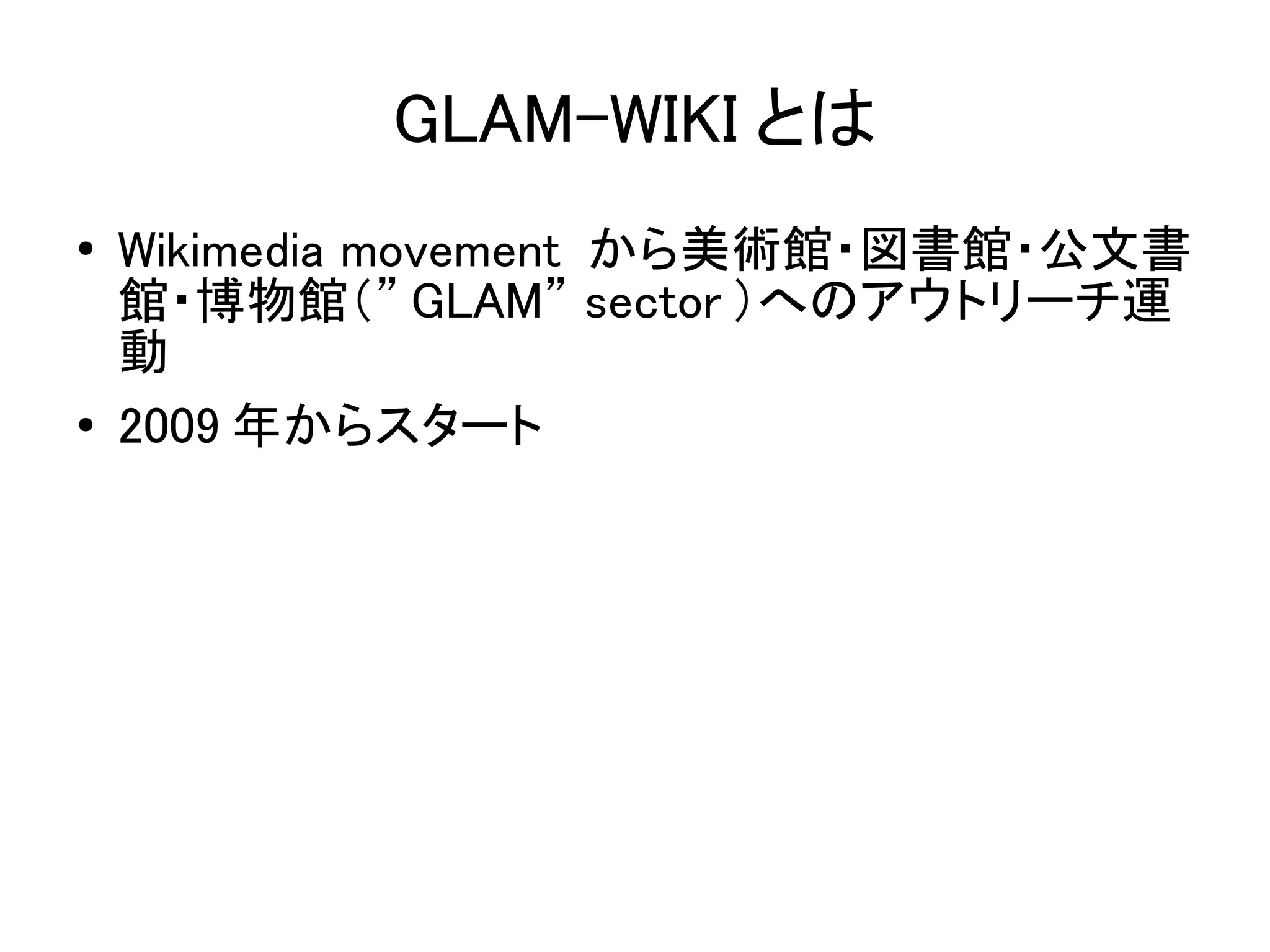 GLAM-WIKI とは
●   Wikimedia movement から美術館・図書館・公文書
    館・博物館（” GLAM” sector ）へのアウトリーチ運
    動
●   2009 年からスタート
 