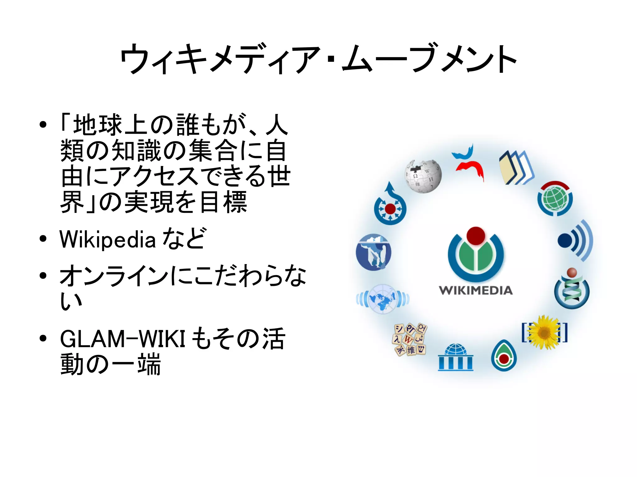 ウィキメディア・ムーブメント
●   「地球上の誰もが、人
    類の知識の集合に自
    由にアクセスできる世
    界」の実現を目標
●   Wikipedia など
●   オンラインにこだわらな
    い
●   GLAM-WIKI もその活
    動の一端
 