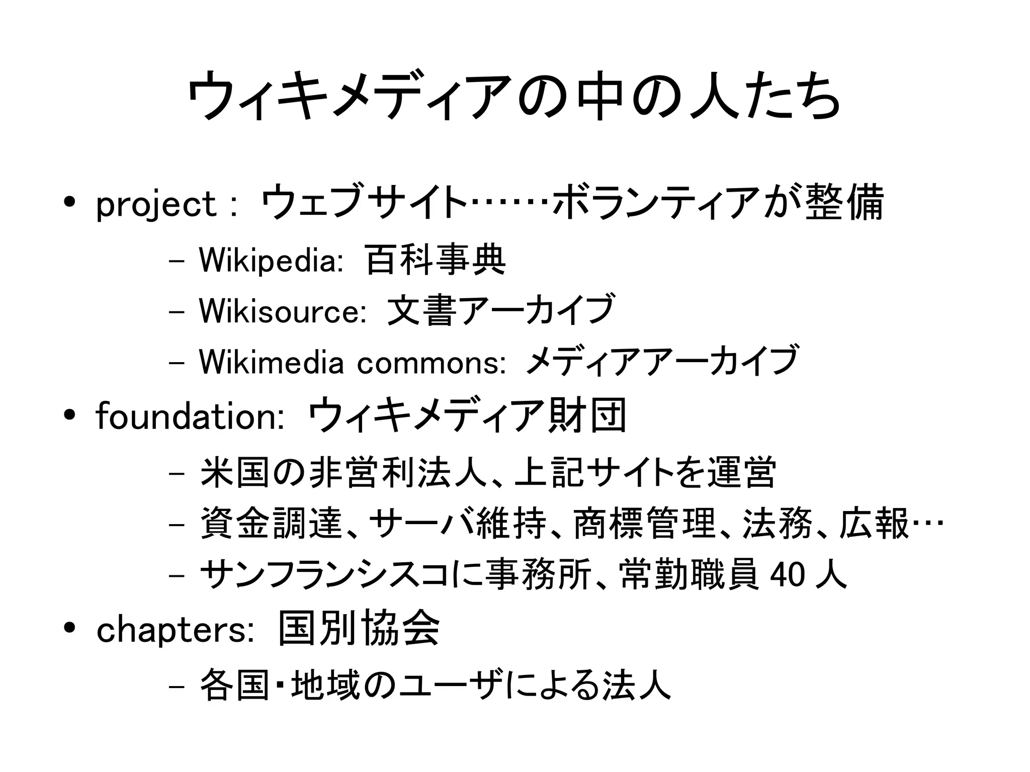 ウィキメディアの中の人たち
●   project : ウェブサイト……ボランティアが整備
      –   Wikipedia: 百科事典
      –   Wikisource: 文書アーカイブ
      –   Wikimedia commons: メディアアーカイブ
●   foundation: ウィキメディア財団
      –   米国の非営利法人、上記サイトを運営
      –   資金調達、サーバ維持、商標管理、法務、広報…
      –   サンフランシスコに事務所、常勤職員 40 人
●   chapters: 国別協会
      –   各国・地域のユーザによる法人
 