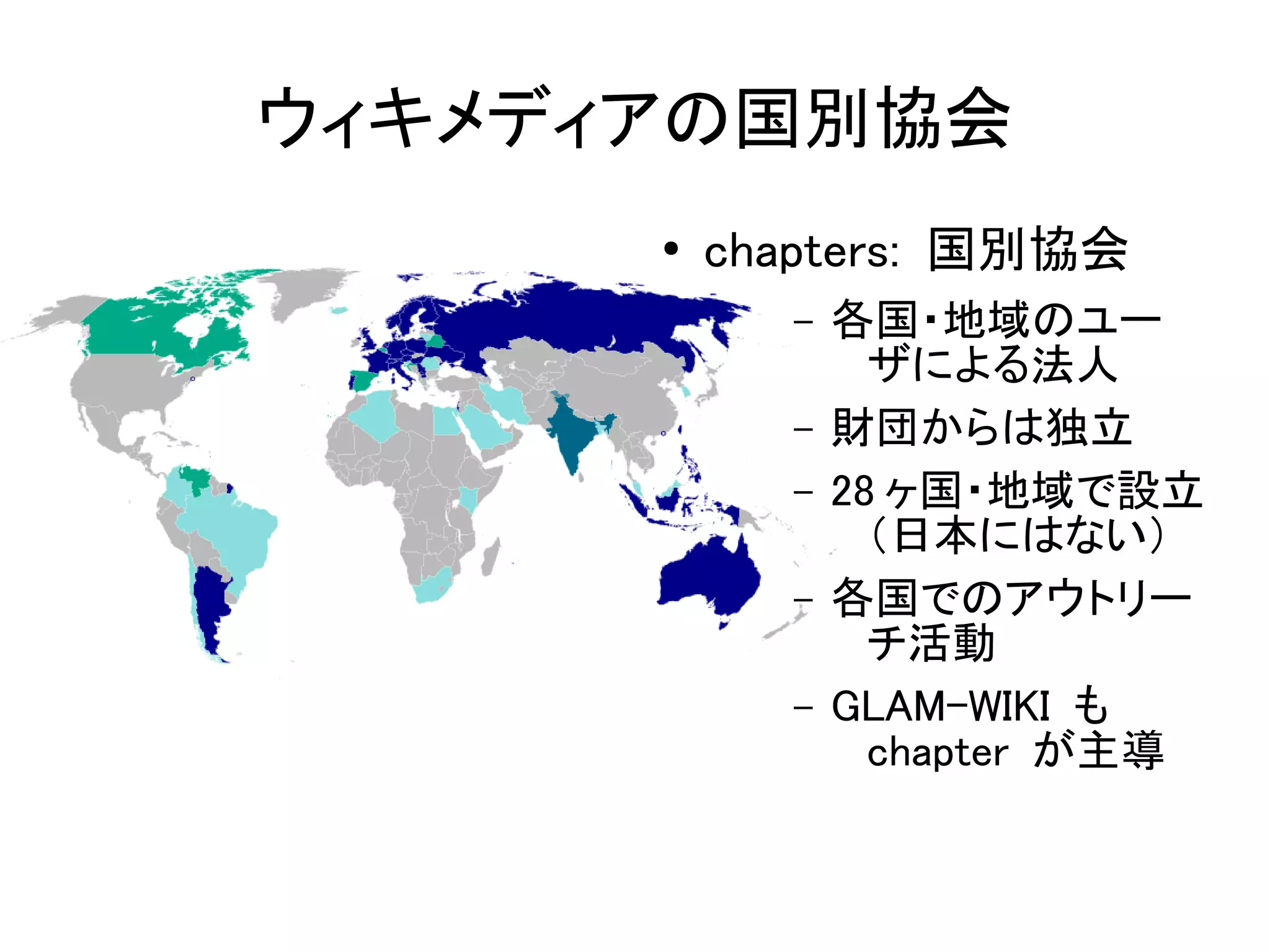 ウィキメディアの国別協会
      ●   chapters: 国別協会
            –   各国・地域のユー
                  ザによる法人
            –   財団からは独立
            –   28 ヶ国・地域で設立
                  （日本にはない）
            –   各国でのアウトリー
                  チ活動
            –   GLAM-WIKI も
                  chapter が主導
 