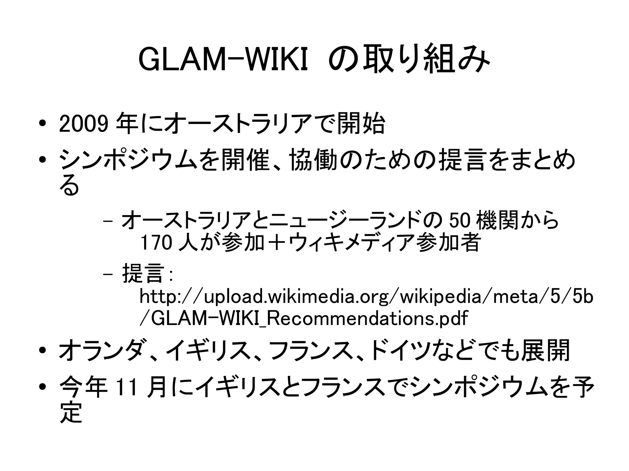 GLAM-WIKI の取り組み
●   2009 年にオーストラリアで開始
●   シンポジウムを開催、協働のための提言をまとめ
    る
      –   オーストラリアとニュージーランドの 50 機関から
           170 人が参加＋ウィキメディア参加者
      –   提言：
           http://upload.wikimedia.org/wikipedia/meta/5/5b
           /GLAM-WIKI_Recommendations.pdf
●   オランダ、イギリス、フランス、ドイツなどでも展開
●   今年 11 月にイギリスとフランスでシンポジウムを予
    定
 