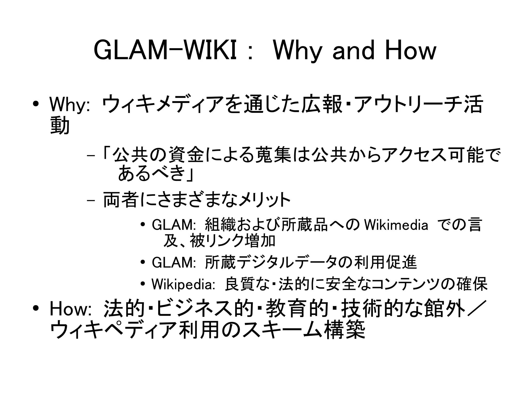 GLAM-WIKI ： Why and How
●   Why: ウィキメディアを通じた広報・アウトリーチ活
    動
      –   「公共の資金による蒐集は公共からアクセス可能で
           あるべき」
      –   両者にさまざまなメリット
            ●   GLAM: 組織および所蔵品への Wikimedia での言
                 及、被リンク増加
            ●   GLAM: 所蔵デジタルデータの利用促進
            ●   Wikipedia: 良質な・法的に安全なコンテンツの確保
●   How: 法的・ビジネス的・教育的・技術的な館外／
    ウィキペディア利用のスキーム構築
 
