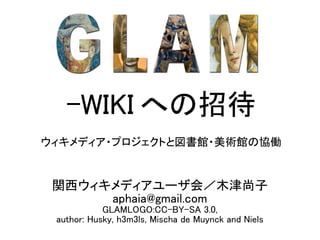 -WIKI への招待
ウィキメディア・プロジェクトと図書館・美術館の協働


 関西ウィキメディアユーザ会／木津尚子
      aphaia@gmail.com
            GLAMLOGO:CC-BY-SA 3.0,
 author: Husky, h3m3ls, Mischa de Muynck and Niels
 