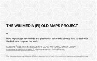 THE WIKIMEDIA (FI) OLD MAPS PROJECT
or

How to put together the bits and pieces that Wikimedia already has, to deal with
the historical maps of the world

Susanna Ånäs, Wikimedia Suomi @ GLAM-Wiki 2013, British Library
susanna.anas@wikimedia.ﬁ, @susannaanas, @WMFinland

Map: Address and travel map of Helsinki 1879, C. H. Nummelin Helsinki Region Infoshare License: http://www.hri.ﬁ/lisenssit/hri-nimea/
 