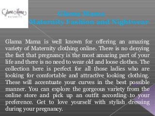 Glama Mama is well known for offering an amazing
variety of Maternity clothing online. There is no denying
the fact that pregnancy is the most amazing part of your
life and there is no need to wear old and loose clothes. The
collection here is perfect for all those ladies who are
looking for comfortable and attractive looking clothing.
These will accentuate your curves in the best possible
manner. You can explore the gorgeous variety from the
online store and pick up an outfit according to your
preference. Get to love yourself with stylish dressing
during your pregnancy.
Glama Mama
Maternity Fashion and Nightwear
 