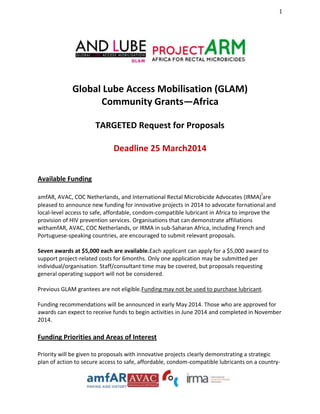 1

Global Lube Access Mobilisation (GLAM)
Community Grants—Africa
TARGETED Request for Proposals
Deadline 25 March2014
Available Funding
i

amfAR, AVAC, COC Netherlands, and International Rectal Microbicide Advocates (IRMA) are
pleased to announce new funding for innovative projects in 2014 to advocate fornational and
local-level access to safe, affordable, condom-compatible lubricant in Africa to improve the
provision of HIV prevention services. Organisations that can demonstrate affiliations
withamfAR, AVAC, COC Netherlands, or IRMA in sub-Saharan Africa, including French and
Portuguese-speaking countries, are encouraged to submit relevant proposals.
Seven awards at $5,000 each are available.Each applicant can apply for a $5,000 award to
support project-related costs for 6months. Only one application may be submitted per
individual/organisation. Staff/consultant time may be covered, but proposals requesting
general operating support will not be considered.
Previous GLAM grantees are not eligible.Funding may not be used to purchase lubricant.
Funding recommendations will be announced in early May 2014. Those who are approved for
awards can expect to receive funds to begin activities in June 2014 and completed in November
2014.

Funding Priorities and Areas of Interest
Priority will be given to proposals with innovative projects clearly demonstrating a strategic
plan of action to secure access to safe, affordable, condom-compatible lubricants on a country-

 