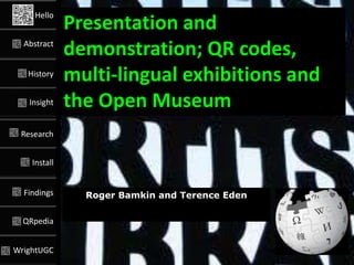 Hello
              Presentation and
  Abstract
              demonstration; QR codes,
   History
              multi-lingual exhibitions and
   Insight    the Open Museum
 Research


    Install


  Findings      Roger Bamkin and Terence Eden

  QRpedia


WrightUGC
                 @#GLAMWIKI @edent #QRpedia @Victuallers
 