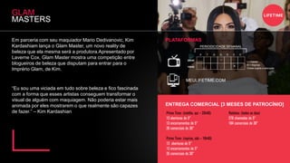 Em parceria com seu maquiador Mario Dedivanovic, Kim
Kardashiam lança o Glam Master, um novo reality de
beleza que ela mesma será a produtora.Apresentado por
Laverne Cox, Glam Master mostra uma competição entre
blogueiros de beleza que disputam para entrar para o
Imprério Glam, de Kim.
GLAM
MASTERS
“Eu sou uma viciada em tudo sobre beleza e fico fascinada
com a forma que esses artistas conseguem transformar o
visual de alguém com maquiagem. Não poderia estar mais
animada por eles mostrarem o que realmente são capazes
de fazer.” – Kim Kardashian
MEULIFETIME.COM
PLATAFORMAS
ENTREGA COMERCIAL [3 MESES DE PATROCÍNIO]
Prime Time: (inédito, qui – 20h40)
13 aberturas de 5”
13 encerramentos de 5”
26 comerciais de 30”
Prime Time: (reprise, sáb – 19h40)
13 aberturas de 5”
13 encerramentos de 5”
26 comerciais de 30”
Rotativo: (todos os dias)
276 chamadas de 5”
184 comerciais de 30”
PERIODICIDADE SEMANAL
S T Q Q S S D
20h40
19h40
I
R
I = Inédito
R = Reprise
Grade sujeita a alteração
 