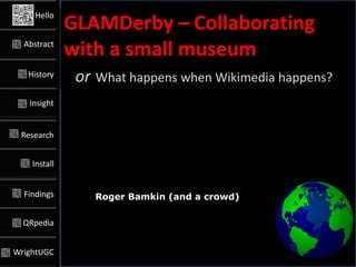 Hello
              GLAMDerby – Collaborating
  Abstract
              with a small museum
   History
               or What happens when Wikimedia happens?
   Insight


 Research


    Install


  Findings        Roger Bamkin (and a crowd)

  QRpedia


WrightUGC        @#UGC4GLAM #GLAMderby #QRpedia @Victuallers
 