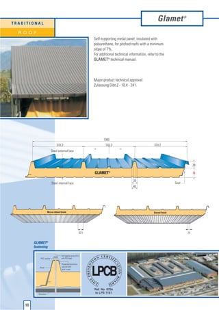 TRADITIONAL
                                                                                                                 Glamet              ®



  ROOF
                                                                    Self-supporting metal panel, insulated with
                                                                    polyurethane, for pitched roofs with a minimum
                                                                    slope of 7%.
                                                                    For additional technical information, refer to the
                                                                    GLAMET® technical manual.




                                                                    Major product technical approval:
                                                                    Zulassung Dibt Z - 10.4 - 241.




                                                                          1000
                                 333,3                                      333,3                              333,3
                                                                    =                 =
                           Steel external face



                                                                                                                                              38

                                                                    GLAMET®                                                                   S

                                                                                                20
                            Steel internal face                                                                               Seal
                                                                                               40




                        Micro-ribbed finish                                                                   Staved finish




                                                             62,5                                                                        25


         GLAMET®
         fastening

                                      Self-tapping screw Ø 6,3
              PVC washer              with PVC head

                                      Prepainted aluminium
             Panel                    cap unit with
                                      built-in seal




            Structure




    10
 