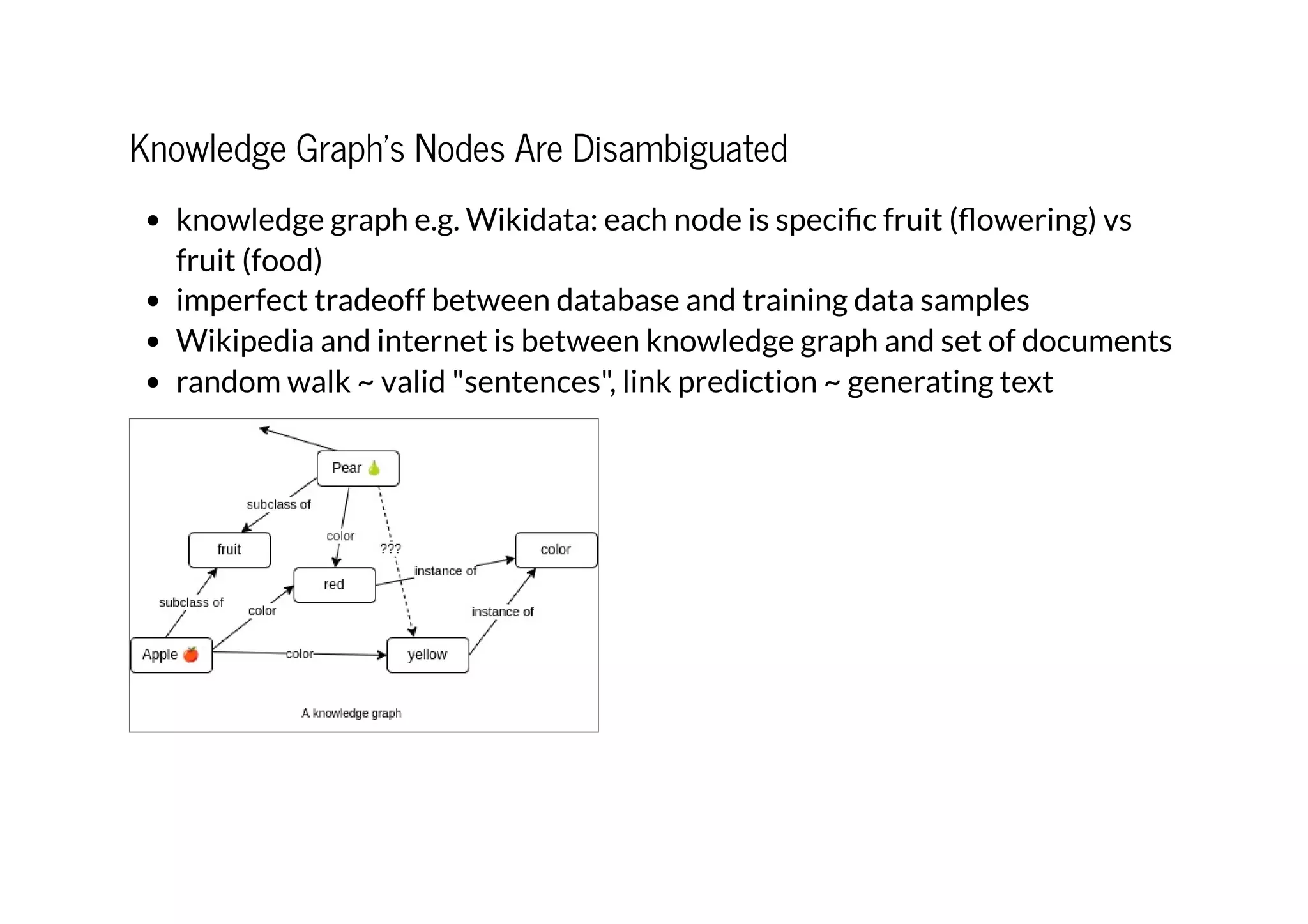 Knowledge Graph's Nodes Are Disambiguated
knowledge graph e.g. Wikidata: each node is specific fruit (flowering) vs
fruit (food)
imperfect tradeoff between database and training data samples
Wikipedia and internet is between knowledge graph and set of documents
random walk ~ valid "sentences", link prediction ~ generating text
 