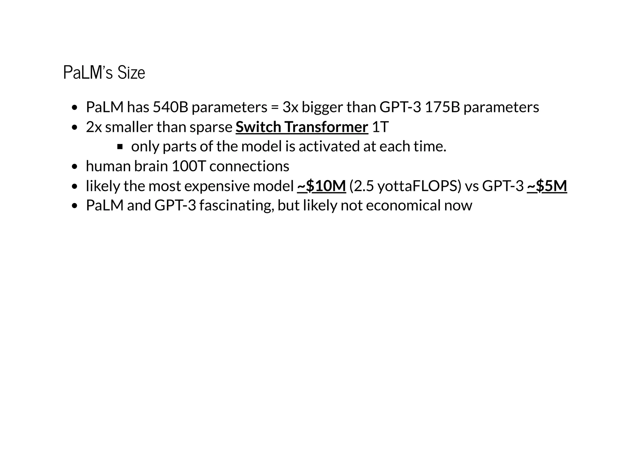 PaLM's Size
PaLM has 540B parameters = 3x bigger than GPT-3 175B parameters
2x smaller than sparse 1T
only parts of the model is activated at each time.
human brain 100T connections
likely the most expensive model (2.5 yottaFLOPS) vs GPT-3
PaLM and GPT-3 fascinating, but likely not economical now
Switch Transformer
~$10M ~$5M
 