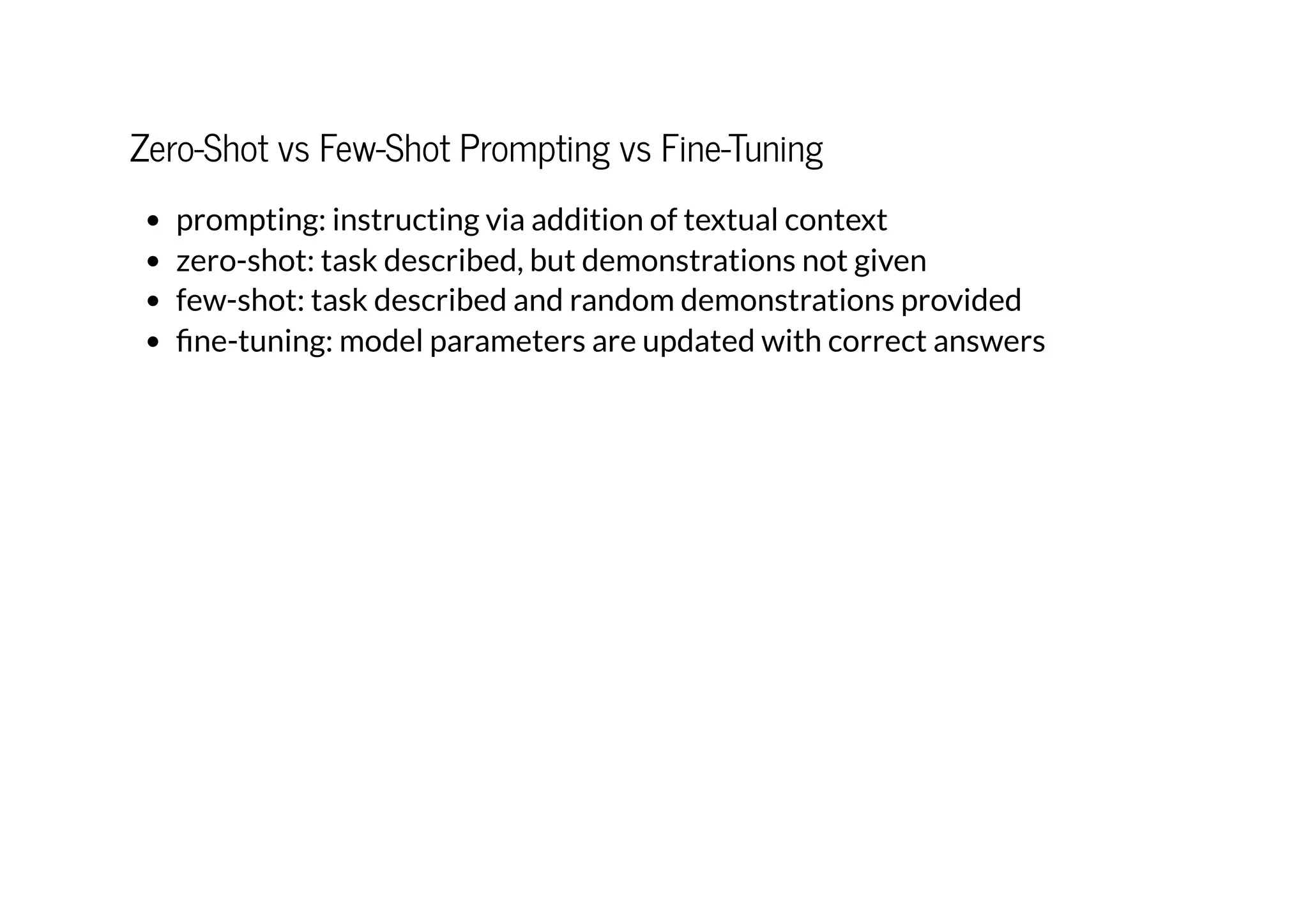 Zero-Shot vs Few-Shot Prompting vs Fine-Tuning
prompting: instructing via addition of textual context
zero-shot: task described, but demonstrations not given
few-shot: task described and random demonstrations provided
fine-tuning: model parameters are updated with correct answers
 