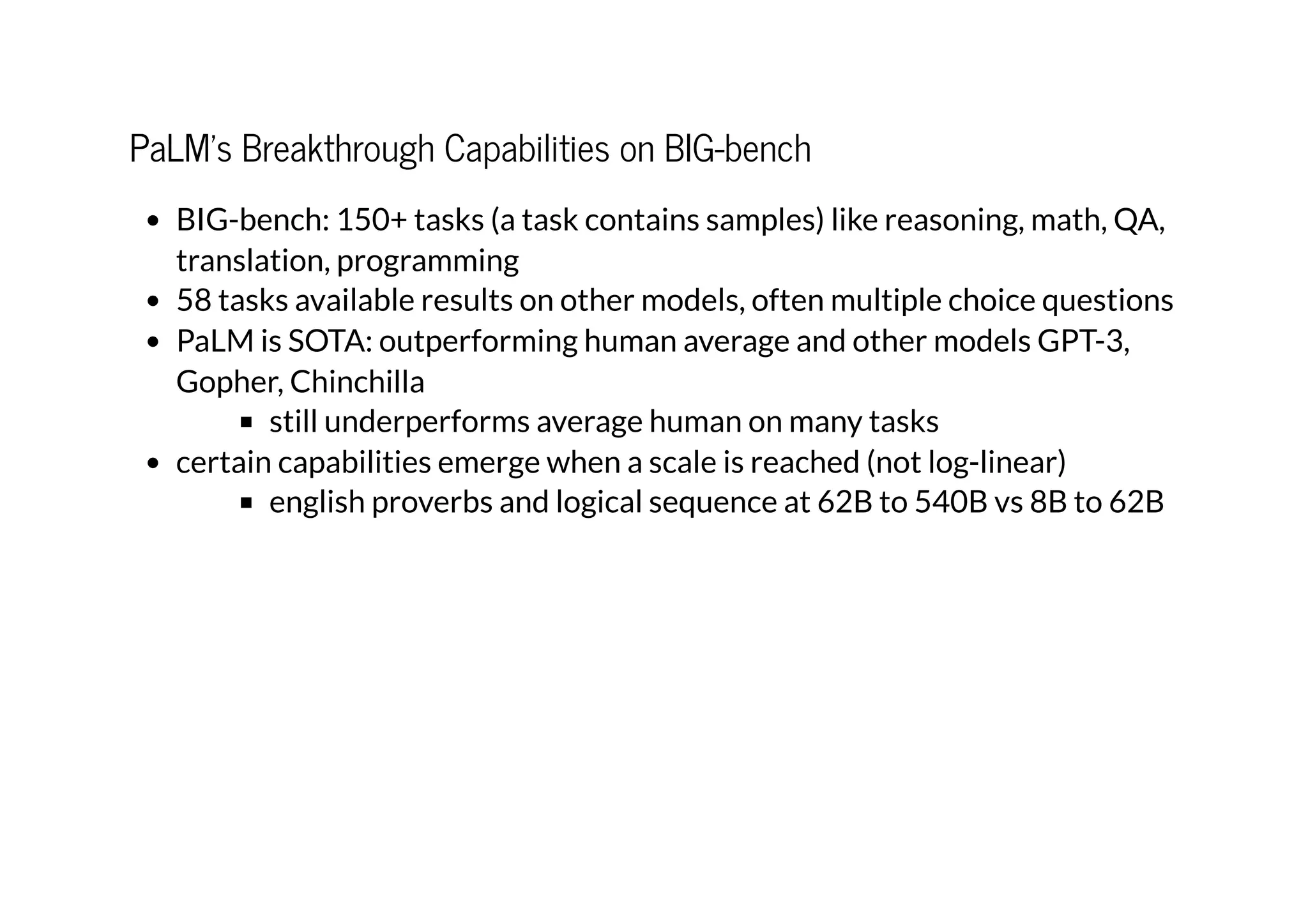 PaLM's Breakthrough Capabilities on BIG-bench
BIG-bench: 150+ tasks (a task contains samples) like reasoning, math, QA,
translation, programming
58 tasks available results on other models, often multiple choice questions
PaLM is SOTA: outperforming human average and other models GPT-3,
Gopher, Chinchilla
still underperforms average human on many tasks
certain capabilities emerge when a scale is reached (not log-linear)
english proverbs and logical sequence at 62B to 540B vs 8B to 62B
 