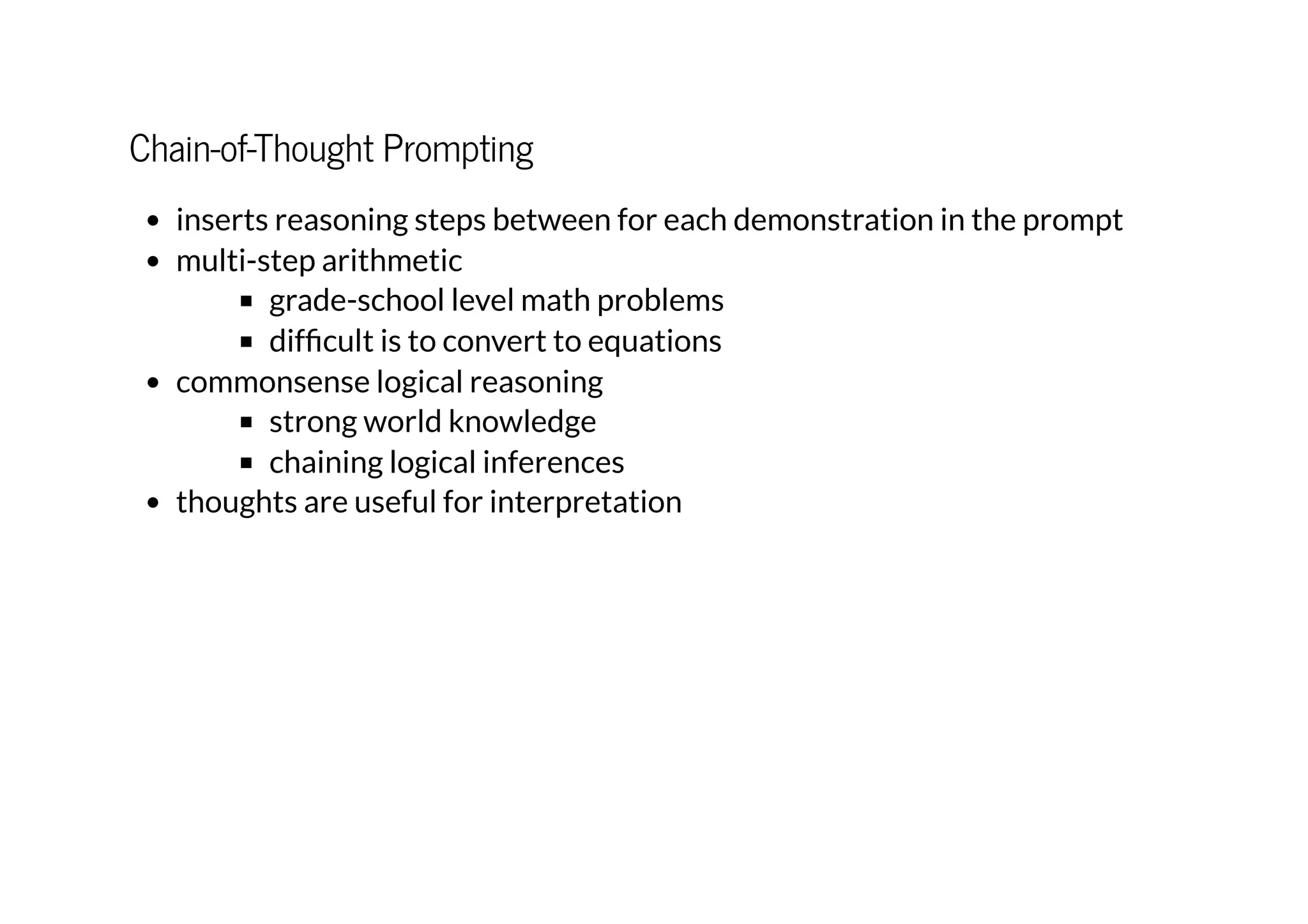 Chain-of-Thought Prompting
inserts reasoning steps between for each demonstration in the prompt
multi-step arithmetic
grade-school level math problems
difficult is to convert to equations
commonsense logical reasoning
strong world knowledge
chaining logical inferences
thoughts are useful for interpretation
 