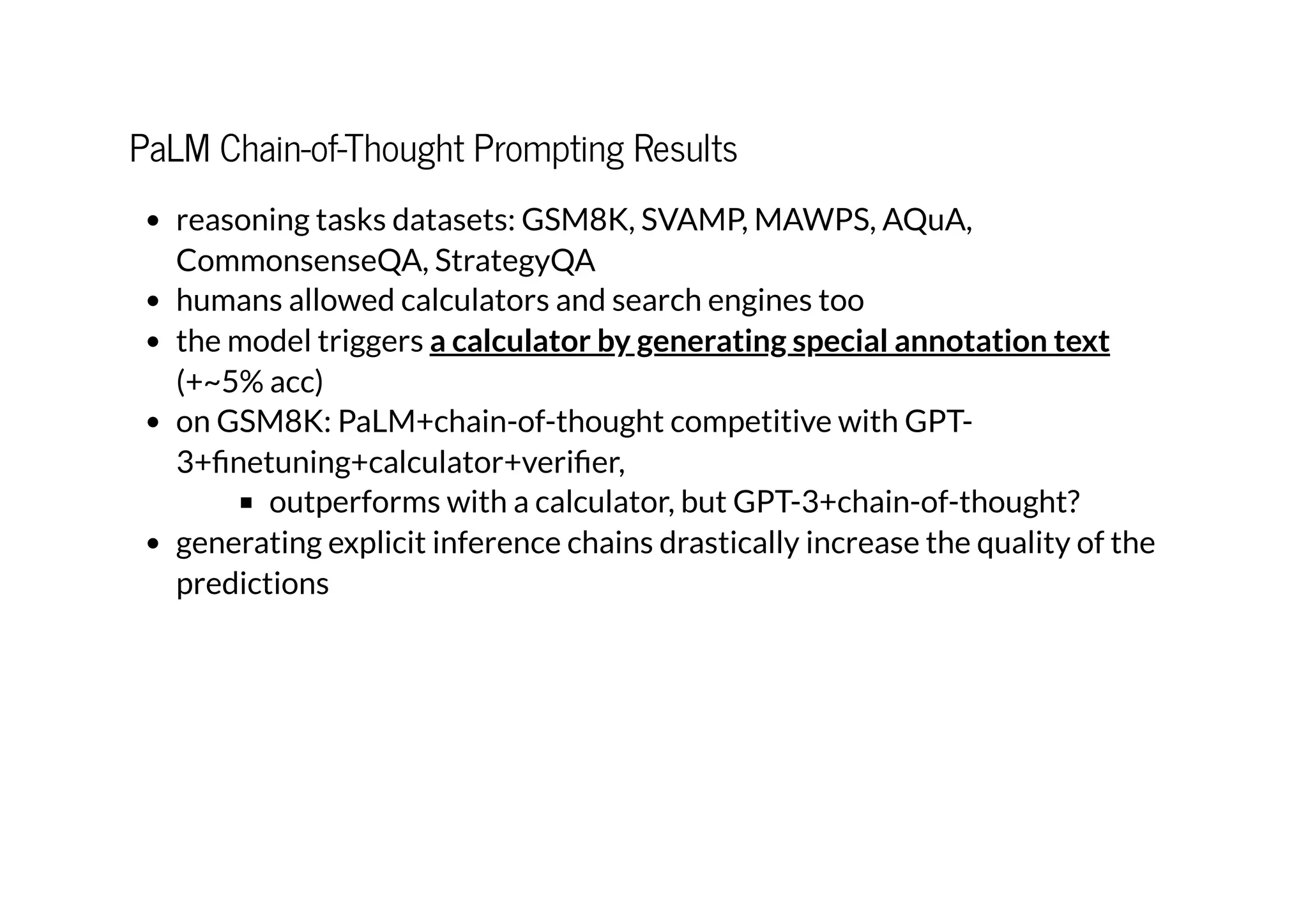 PaLM Chain-of-Thought Prompting Results
reasoning tasks datasets: GSM8K, SVAMP, MAWPS, AQuA,
CommonsenseQA, StrategyQA
humans allowed calculators and search engines too
the model triggers
(+~5% acc)
on GSM8K: PaLM+chain-of-thought competitive with GPT-
3+finetuning+calculator+verifier,
outperforms with a calculator, but GPT-3+chain-of-thought?
generating explicit inference chains drastically increase the quality of the
predictions
a calculator by generating special annotation text
 