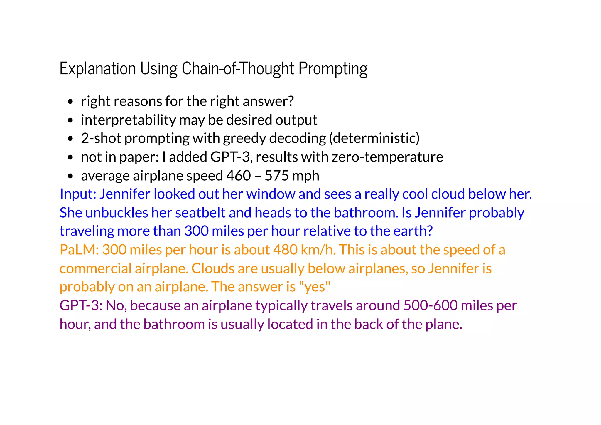 Explanation Using Chain-of-Thought Prompting
right reasons for the right answer?
interpretability may be desired output
2-shot prompting with greedy decoding (deterministic)
not in paper: I added GPT-3, results with zero-temperature
average airplane speed 460 – 575 mph
Input: Jennifer looked out her window and sees a really cool cloud below her.
She unbuckles her seatbelt and heads to the bathroom. Is Jennifer probably
traveling more than 300 miles per hour relative to the earth?
PaLM: 300 miles per hour is about 480 km/h. This is about the speed of a
commercial airplane. Clouds are usually below airplanes, so Jennifer is
probably on an airplane. The answer is "yes"
GPT-3: No, because an airplane typically travels around 500-600 miles per
hour, and the bathroom is usually located in the back of the plane.
 