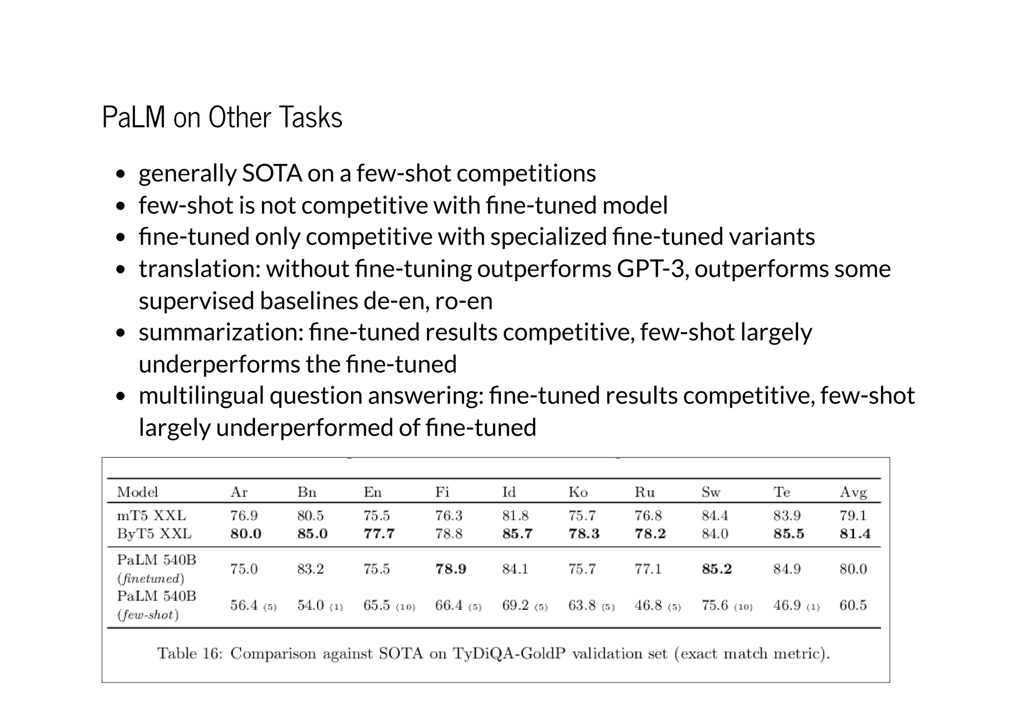 PaLM on Other Tasks
generally SOTA on a few-shot competitions
few-shot is not competitive with fine-tuned model
fine-tuned only competitive with specialized fine-tuned variants
translation: without fine-tuning outperforms GPT-3, outperforms some
supervised baselines de-en, ro-en
summarization: fine-tuned results competitive, few-shot largely
underperforms the fine-tuned
multilingual question answering: fine-tuned results competitive, few-shot
largely underperformed of fine-tuned
 