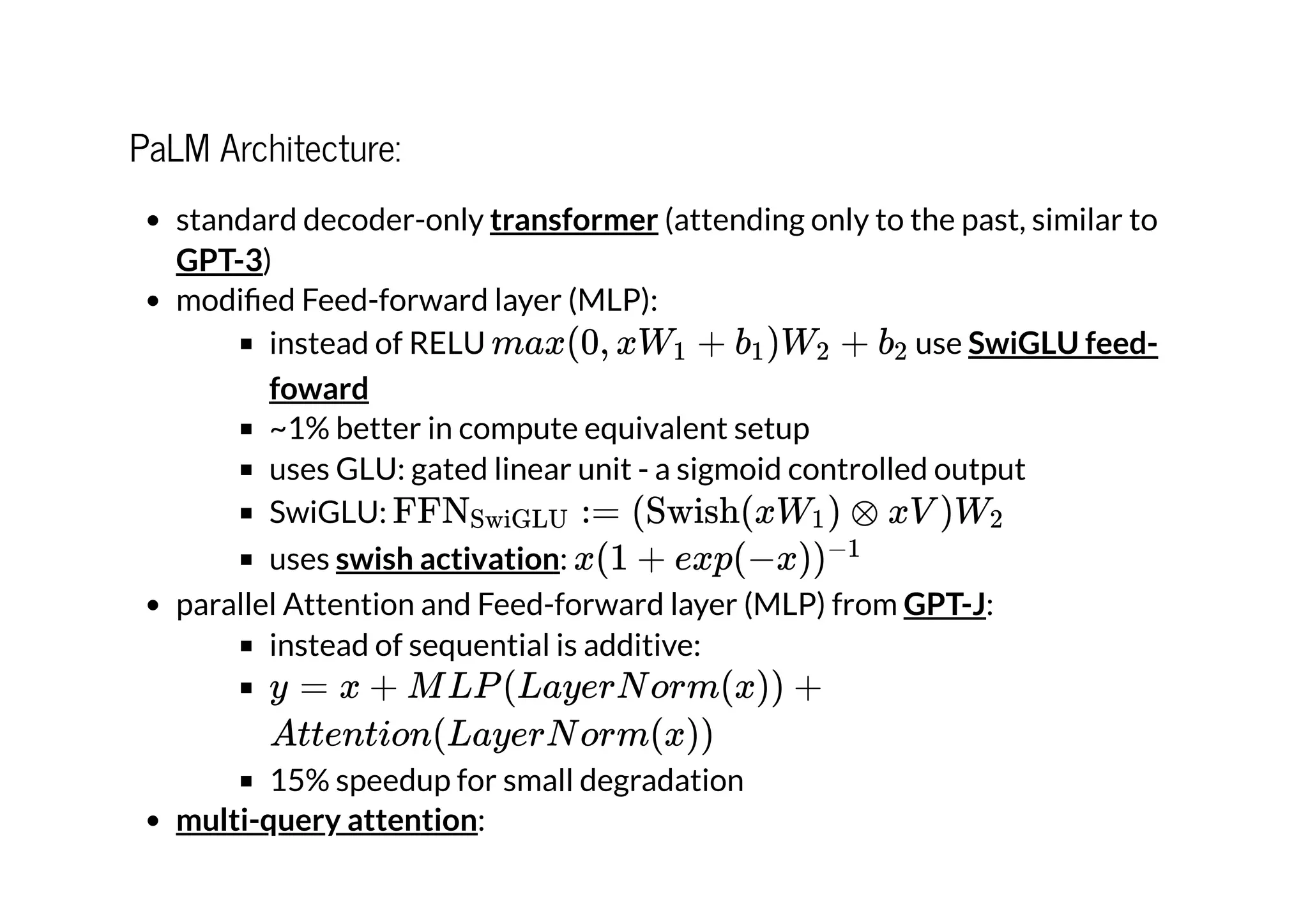 PaLM Architecture:
standard decoder-only (attending only to the past, similar to
)
modified Feed-forward layer (MLP):
instead of RELU use
~1% better in compute equivalent setup
uses GLU: gated linear unit - a sigmoid controlled output
SwiGLU:
uses :
parallel Attention and Feed-forward layer (MLP) from :
instead of sequential is additive:
15% speedup for small degradation
:
transformer
GPT-3
max(0, xW +
1 b ​
)W ​ +
1 2 b ​
2 SwiGLU feed-
foward
FFN ​
:=
SwiGLU (Swish(xW ​
) ⊗
1 xV )W ​
2
swish activation x(1 + exp(−x))−1
GPT-J
y = x + MLP(LayerNorm(x)) +
Attention(LayerNorm(x))
multi-query attention
 