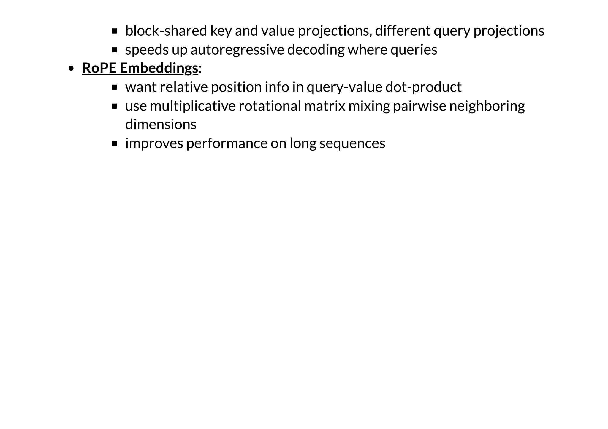 block-shared key and value projections, different query projections
speeds up autoregressive decoding where queries
:
want relative position info in query-value dot-product
use multiplicative rotational matrix mixing pairwise neighboring
dimensions
improves performance on long sequences
RoPE Embeddings
 