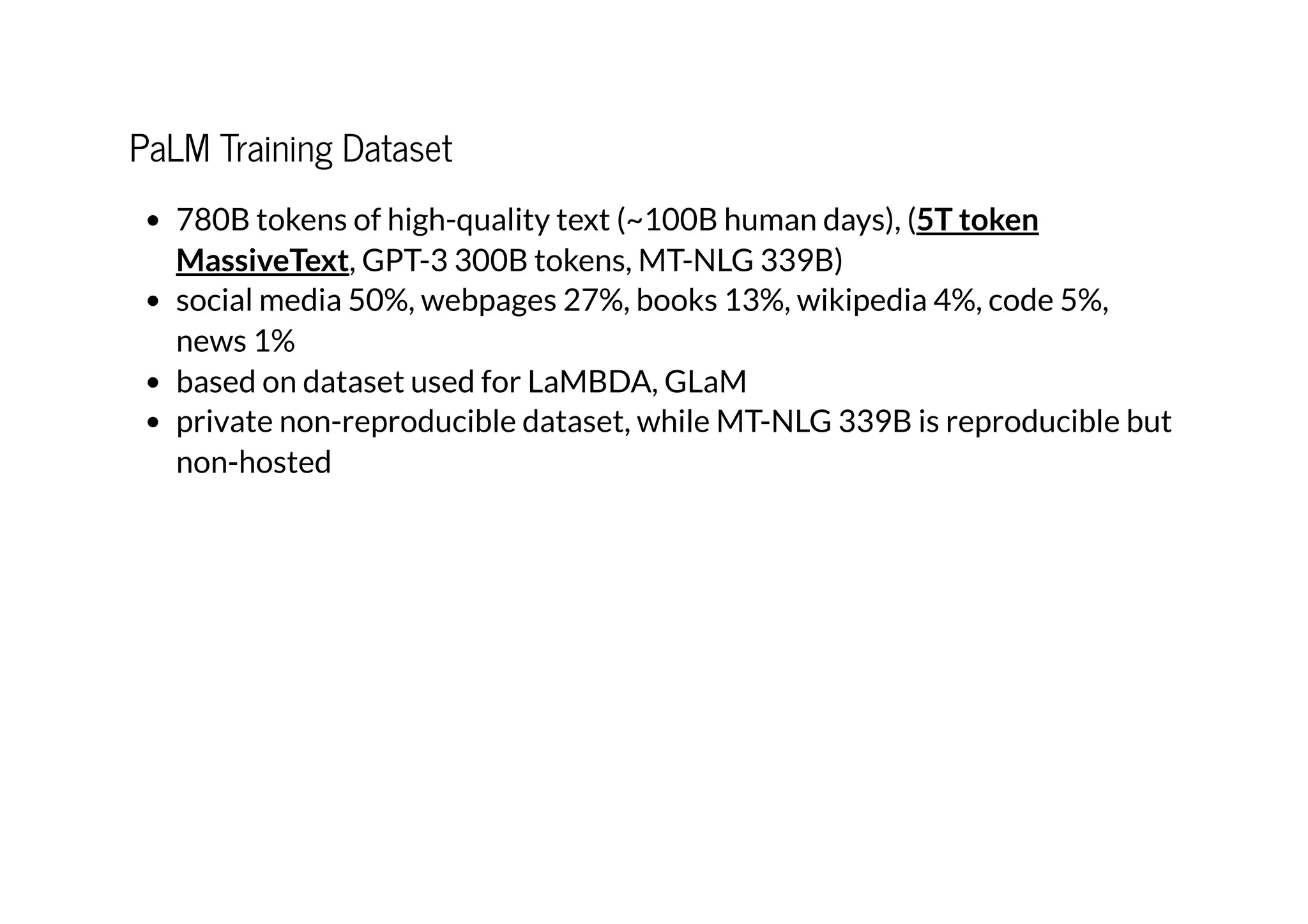 PaLM Training Dataset
780B tokens of high-quality text (~100B human days), (
, GPT-3 300B tokens, MT-NLG 339B)
social media 50%, webpages 27%, books 13%, wikipedia 4%, code 5%,
news 1%
based on dataset used for LaMBDA, GLaM
private non-reproducible dataset, while MT-NLG 339B is reproducible but
non-hosted
5T token
MassiveText
 