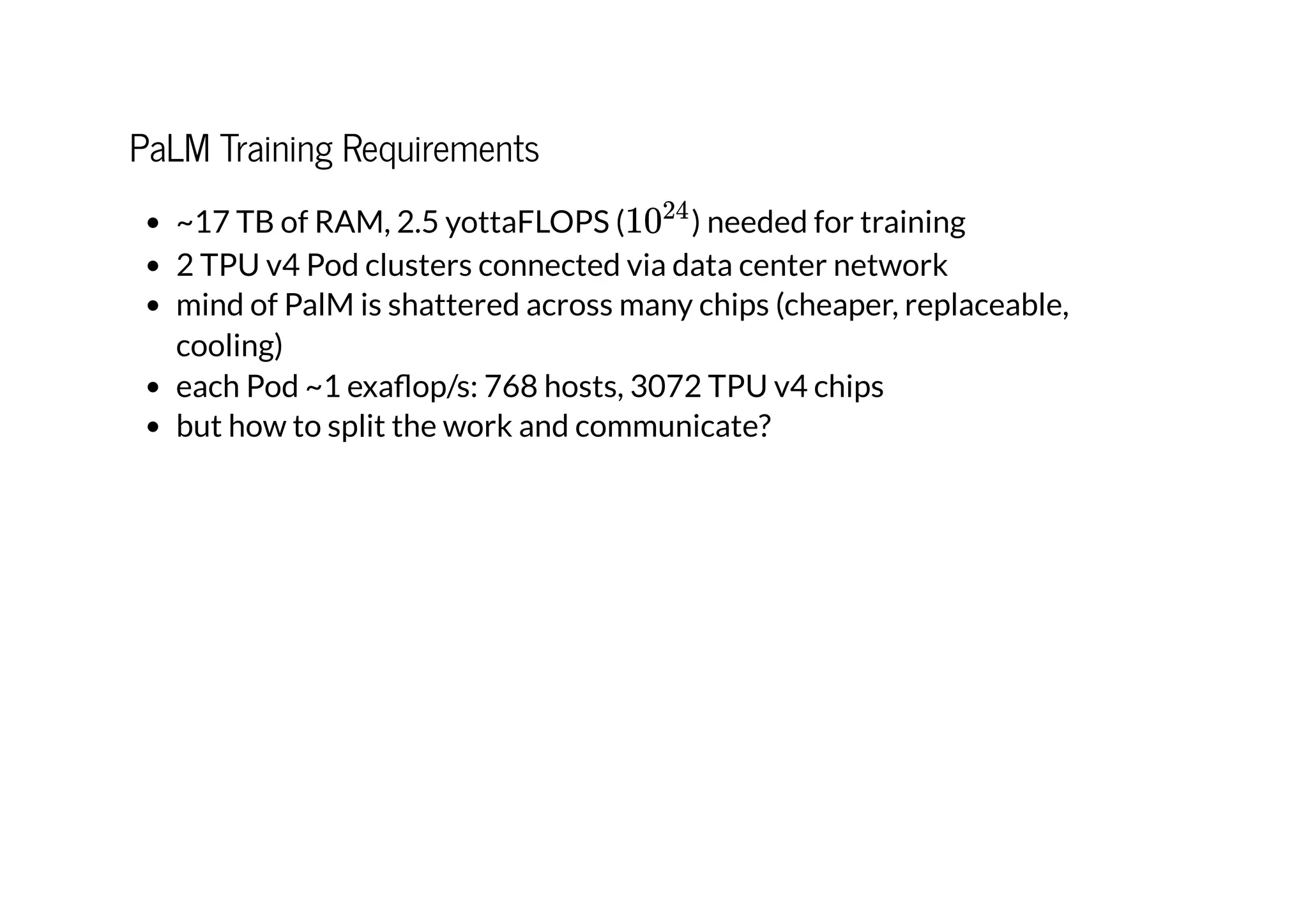 PaLM Training Requirements
~17 TB of RAM, 2.5 yottaFLOPS ( ) needed for training
2 TPU v4 Pod clusters connected via data center network
mind of PalM is shattered across many chips (cheaper, replaceable,
cooling)
each Pod ~1 exaflop/s: 768 hosts, 3072 TPU v4 chips
but how to split the work and communicate?
1024
 