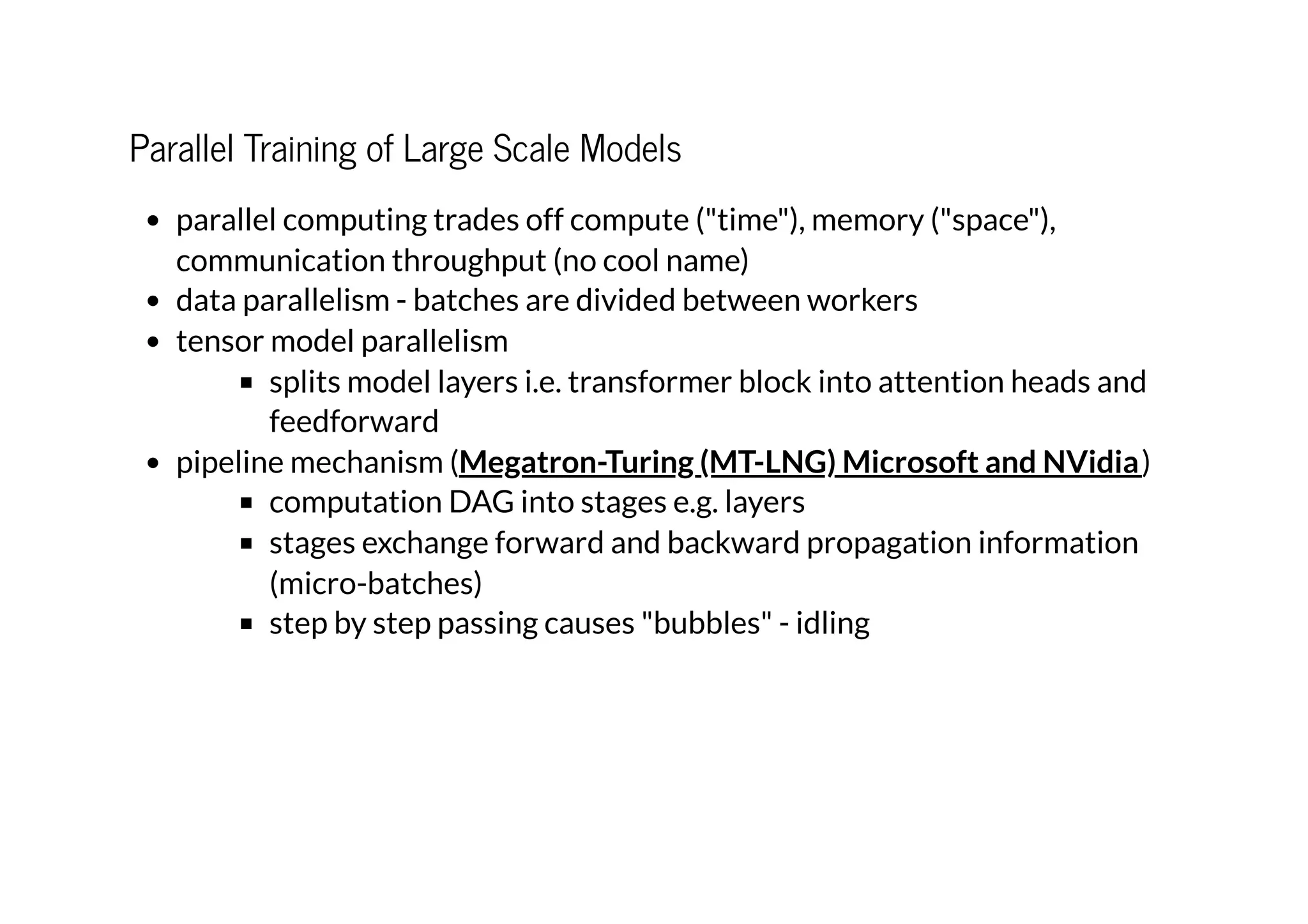 Parallel Training of Large Scale Models
parallel computing trades off compute ("time"), memory ("space"),
communication throughput (no cool name)
data parallelism - batches are divided between workers
tensor model parallelism
splits model layers i.e. transformer block into attention heads and
feedforward
pipeline mechanism ( )
computation DAG into stages e.g. layers
stages exchange forward and backward propagation information
(micro-batches)
step by step passing causes "bubbles" - idling
Megatron-Turing (MT-LNG) Microsoft and NVidia
 
