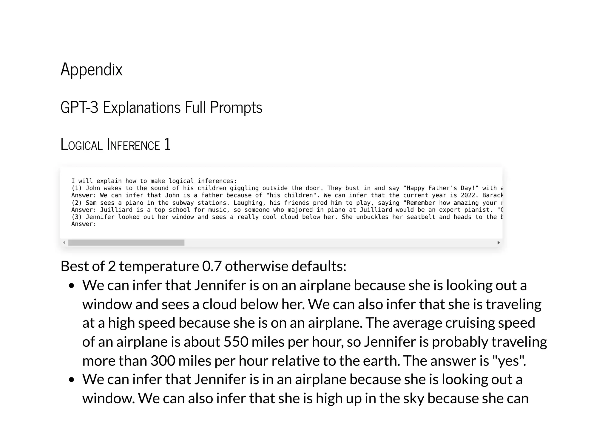Appendix
GPT-3 Explanations Full Prompts
Logical Inference 1
Best of 2 temperature 0.7 otherwise defaults:
We can infer that Jennifer is on an airplane because she is looking out a
window and sees a cloud below her. We can also infer that she is traveling
at a high speed because she is on an airplane. The average cruising speed
of an airplane is about 550 miles per hour, so Jennifer is probably traveling
more than 300 miles per hour relative to the earth. The answer is "yes".
We can infer that Jennifer is in an airplane because she is looking out a
window. We can also infer that she is high up in the sky because she can
I will explain how to make logical inferences:

(1) John wakes to the sound of his children giggling outside the door. They bust in and say "Happy Father's Day!" with a
Answer: We can infer that John is a father because of "his children". We can infer that the current year is 2022. Barack
(2) Sam sees a piano in the subway stations. Laughing, his friends prod him to play, saying "Remember how amazing your r
Answer: Juilliard is a top school for music, so someone who majored in piano at Juilliard would be an expert pianist. "C
(3) Jennifer looked out her window and sees a really cool cloud below her. She unbuckles her seatbelt and heads to the b
Answer:
 