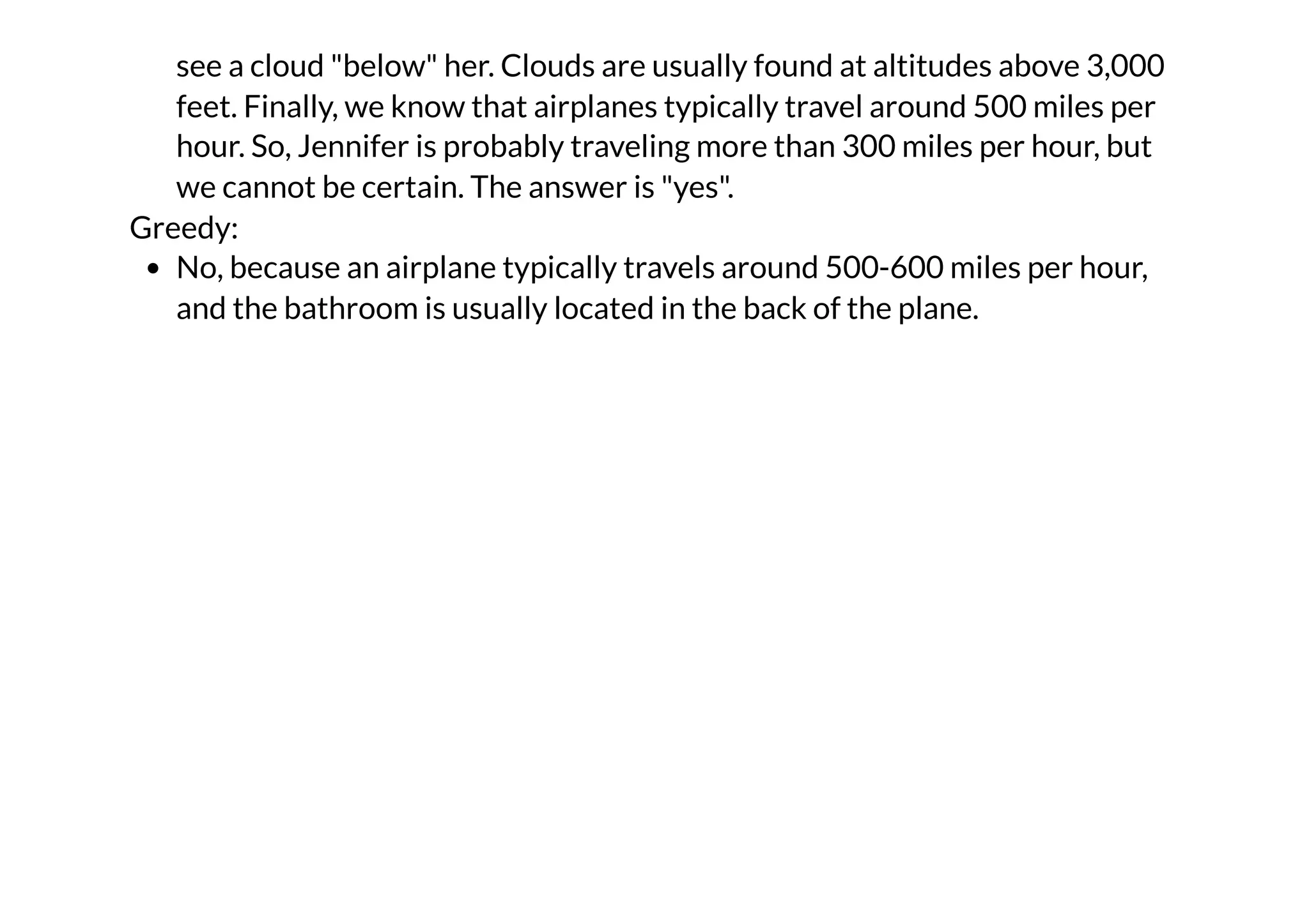 see a cloud "below" her. Clouds are usually found at altitudes above 3,000
feet. Finally, we know that airplanes typically travel around 500 miles per
hour. So, Jennifer is probably traveling more than 300 miles per hour, but
we cannot be certain. The answer is "yes".
Greedy:
No, because an airplane typically travels around 500-600 miles per hour,
and the bathroom is usually located in the back of the plane.
 