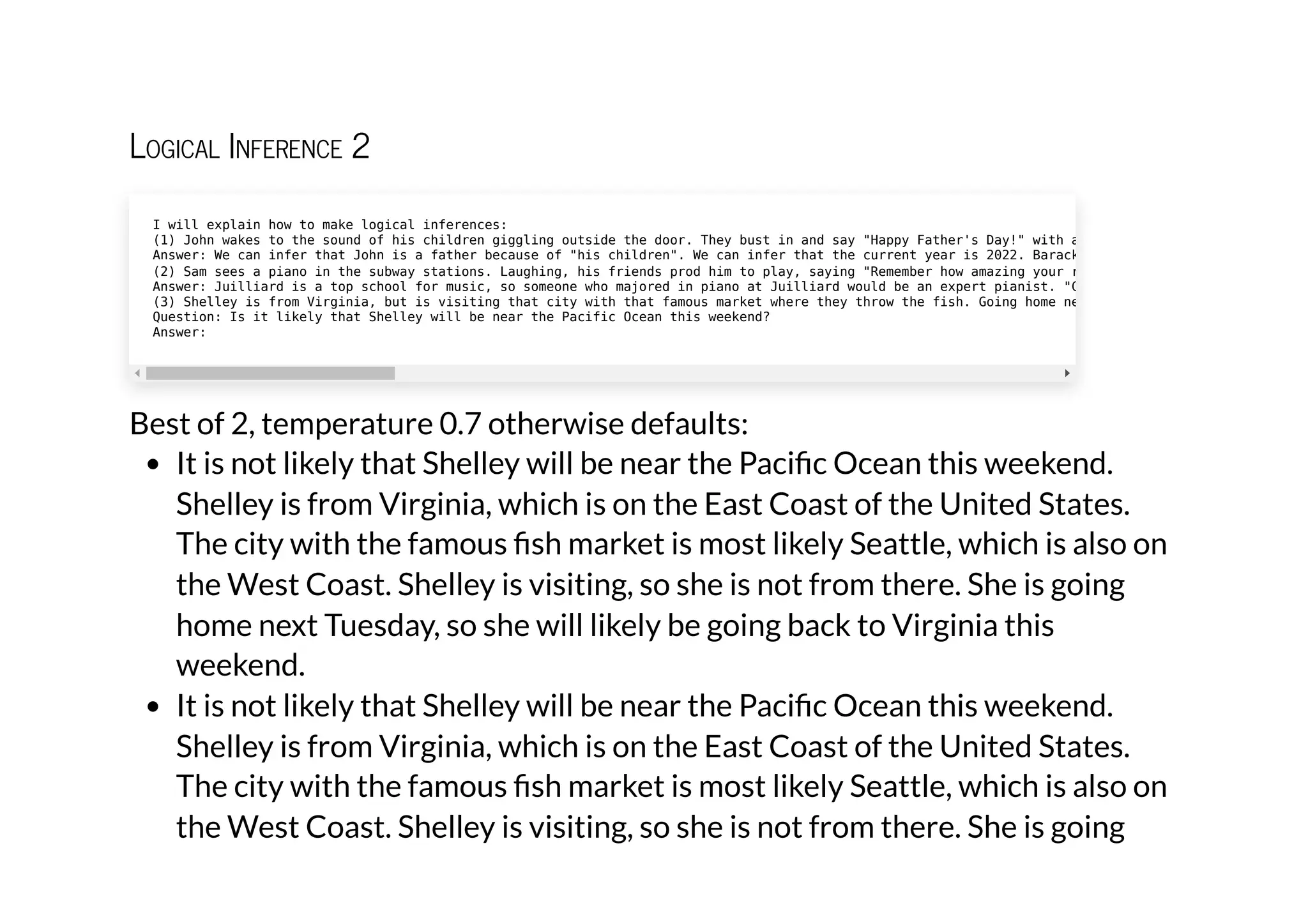 Logical Inference 2
Best of 2, temperature 0.7 otherwise defaults:
It is not likely that Shelley will be near the Pacific Ocean this weekend.
Shelley is from Virginia, which is on the East Coast of the United States.
The city with the famous fish market is most likely Seattle, which is also on
the West Coast. Shelley is visiting, so she is not from there. She is going
home next Tuesday, so she will likely be going back to Virginia this
weekend.
It is not likely that Shelley will be near the Pacific Ocean this weekend.
Shelley is from Virginia, which is on the East Coast of the United States.
The city with the famous fish market is most likely Seattle, which is also on
the West Coast. Shelley is visiting, so she is not from there. She is going
I will explain how to make logical inferences:

(1) John wakes to the sound of his children giggling outside the door. They bust in and say "Happy Father's Day!" with a
Answer: We can infer that John is a father because of "his children". We can infer that the current year is 2022. Barack
(2) Sam sees a piano in the subway stations. Laughing, his friends prod him to play, saying "Remember how amazing your r
Answer: Juilliard is a top school for music, so someone who majored in piano at Juilliard would be an expert pianist. "C
(3) Shelley is from Virginia, but is visiting that city with that famous market where they throw the fish. Going home ne
Question: Is it likely that Shelley will be near the Pacific Ocean this weekend?

Answer:
 