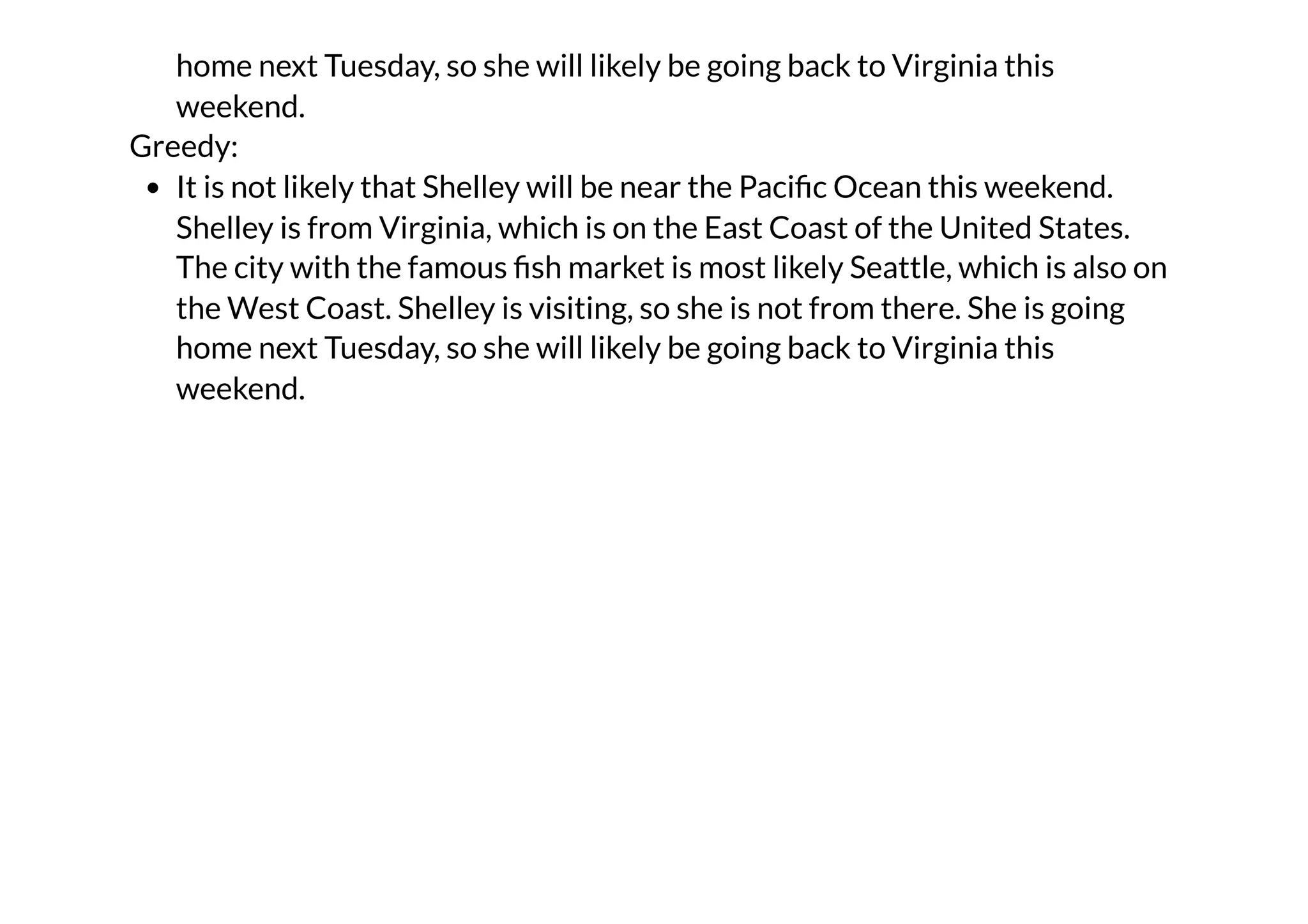 home next Tuesday, so she will likely be going back to Virginia this
weekend.
Greedy:
It is not likely that Shelley will be near the Pacific Ocean this weekend.
Shelley is from Virginia, which is on the East Coast of the United States.
The city with the famous fish market is most likely Seattle, which is also on
the West Coast. Shelley is visiting, so she is not from there. She is going
home next Tuesday, so she will likely be going back to Virginia this
weekend.
 
