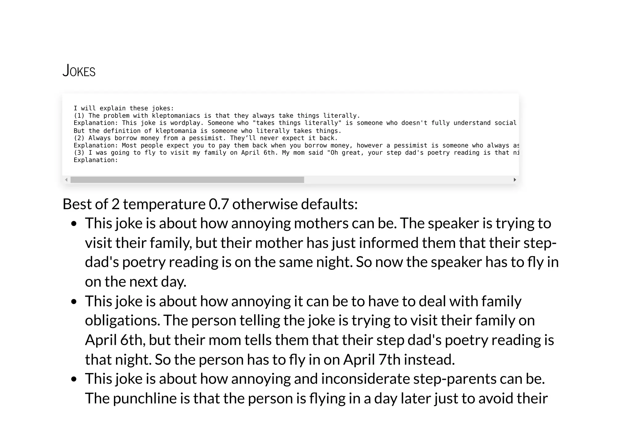 Jokes
Best of 2 temperature 0.7 otherwise defaults:
This joke is about how annoying mothers can be. The speaker is trying to
visit their family, but their mother has just informed them that their step-
dad's poetry reading is on the same night. So now the speaker has to fly in
on the next day.
This joke is about how annoying it can be to have to deal with family
obligations. The person telling the joke is trying to visit their family on
April 6th, but their mom tells them that their step dad's poetry reading is
that night. So the person has to fly in on April 7th instead.
This joke is about how annoying and inconsiderate step-parents can be.
The punchline is that the person is flying in a day later just to avoid their
I will explain these jokes:

(1) The problem with kleptomaniacs is that they always take things literally.

Explanation: This joke is wordplay. Someone who "takes things literally" is someone who doesn't fully understand social
But the definition of kleptomania is someone who literally takes things.

(2) Always borrow money from a pessimist. They’ll never expect it back.

Explanation: Most people expect you to pay them back when you borrow money, however a pessimist is someone who always as
(3) I was going to fly to visit my family on April 6th. My mom said "Oh great, your step dad's poetry reading is that ni
Explanation:
 