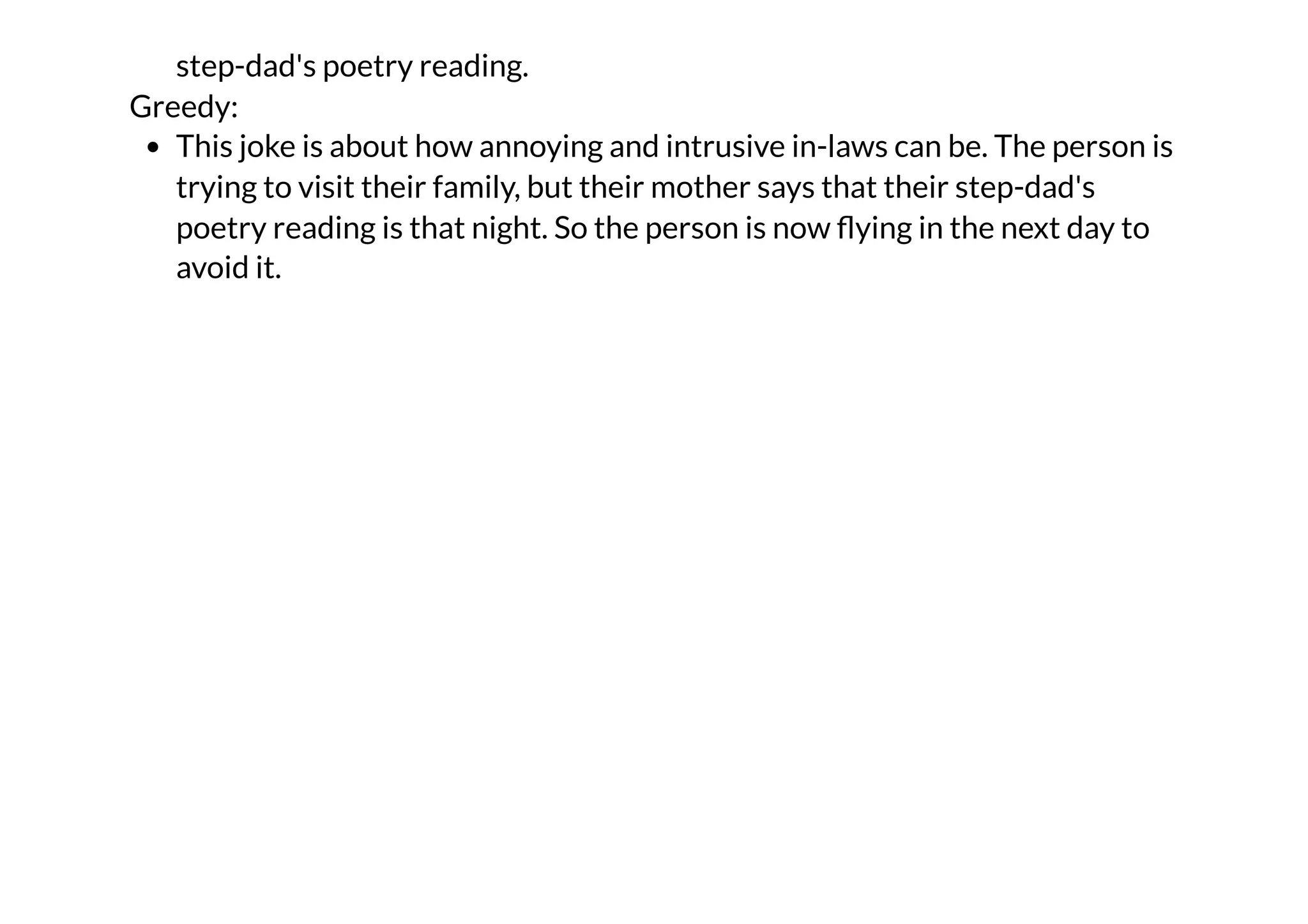 step-dad's poetry reading.
Greedy:
This joke is about how annoying and intrusive in-laws can be. The person is
trying to visit their family, but their mother says that their step-dad's
poetry reading is that night. So the person is now flying in the next day to
avoid it.
 