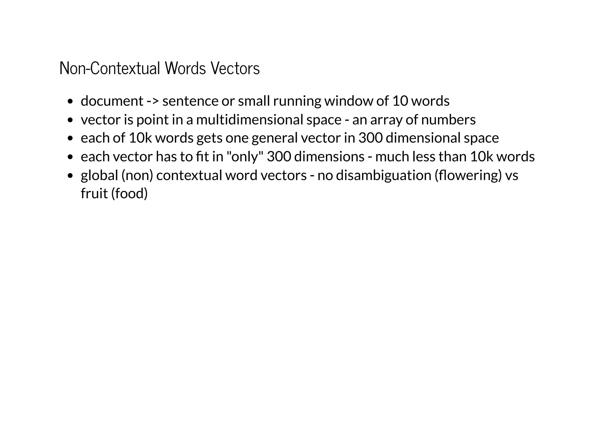 Non-Contextual Words Vectors
document -> sentence or small running window of 10 words
vector is point in a multidimensional space - an array of numbers
each of 10k words gets one general vector in 300 dimensional space
each vector has to fit in "only" 300 dimensions - much less than 10k words
global (non) contextual word vectors - no disambiguation (flowering) vs
fruit (food)
 