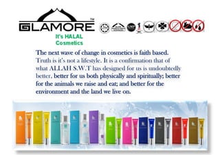 The next wave of change in cosmetics is faith based.
Truth is it’s not a lifestyle. It is a confirmation that of
what ALLAH S.W.T has designed for us is undoubtedly
better, better for us both physically and spiritually; better
for the animals we raise and eat; and better for the
environment and the land we live on.
 